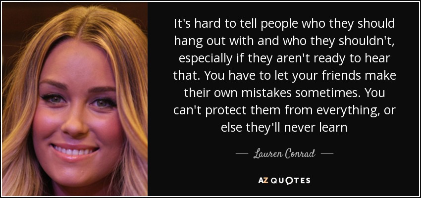 It's hard to tell people who they should hang out with and who they shouldn't, especially if they aren't ready to hear that. You have to let your friends make their own mistakes sometimes. You can't protect them from everything, or else they'll never learn - Lauren Conrad