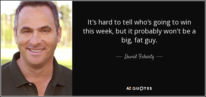 It's hard to tell who's going to win this week, but it probably won't be a big, fat guy. - David Feherty