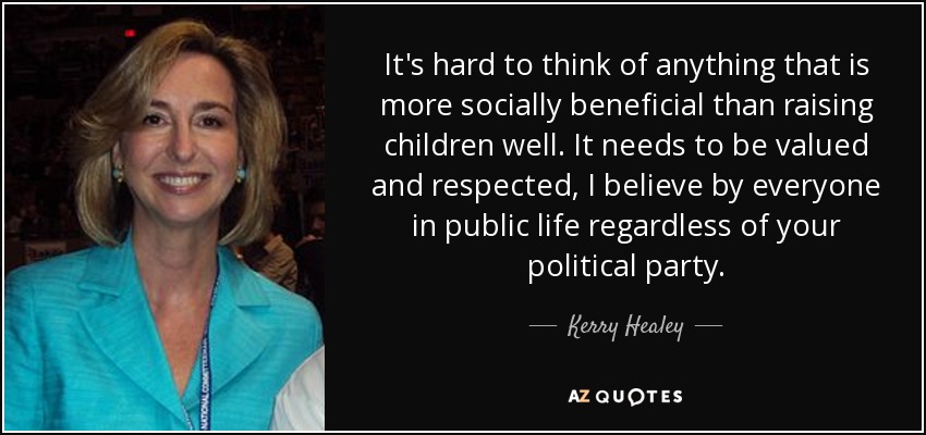 It's hard to think of anything that is more socially beneficial than raising children well. It needs to be valued and respected, I believe by everyone in public life regardless of your political party. - Kerry Healey