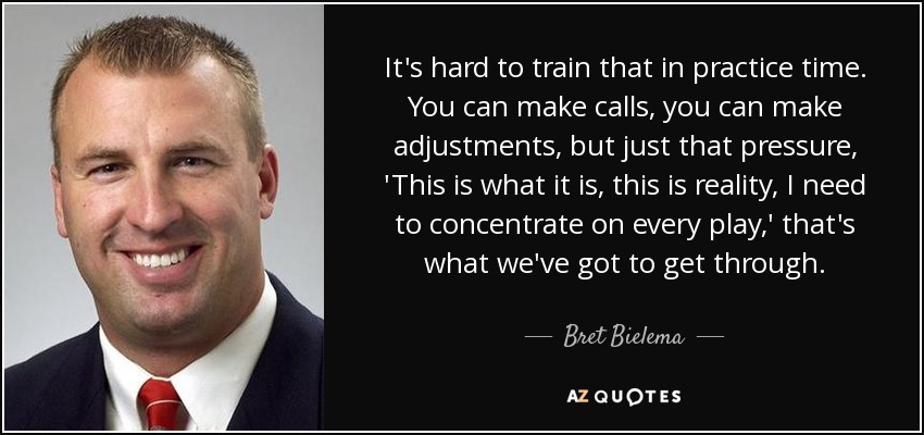 It's hard to train that in practice time. You can make calls, you can make adjustments, but just that pressure, 'This is what it is, this is reality, I need to concentrate on every play,' that's what we've got to get through. - Bret Bielema