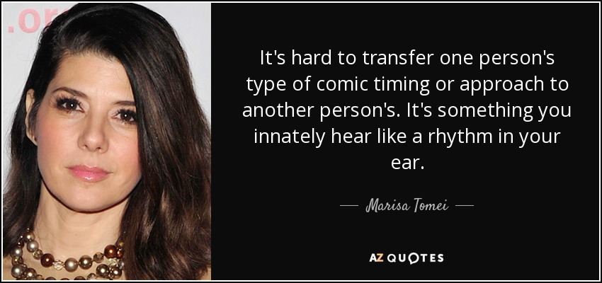 It's hard to transfer one person's type of comic timing or approach to another person's. It's something you innately hear like a rhythm in your ear. - Marisa Tomei