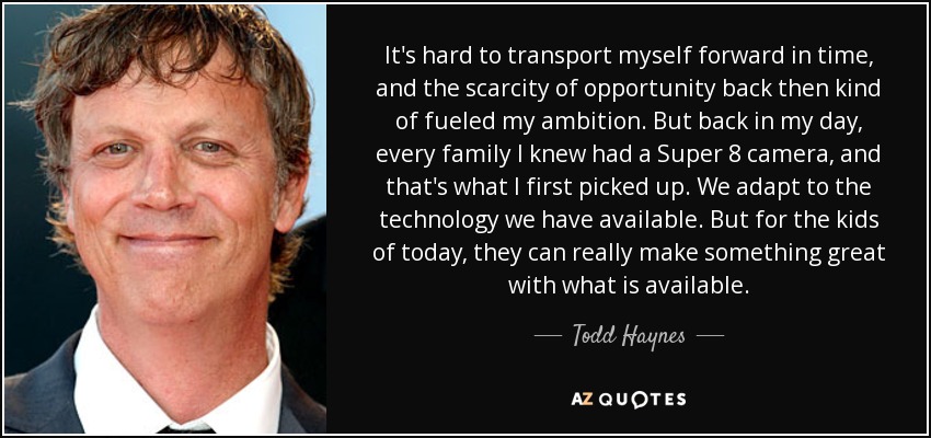 It's hard to transport myself forward in time, and the scarcity of opportunity back then kind of fueled my ambition. But back in my day, every family I knew had a Super 8 camera, and that's what I first picked up. We adapt to the technology we have available. But for the kids of today, they can really make something great with what is available. - Todd Haynes