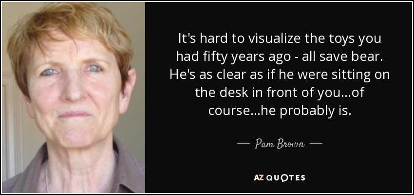 It's hard to visualize the toys you had fifty years ago - all save bear. He's as clear as if he were sitting on the desk in front of you...of course...he probably is. - Pam Brown