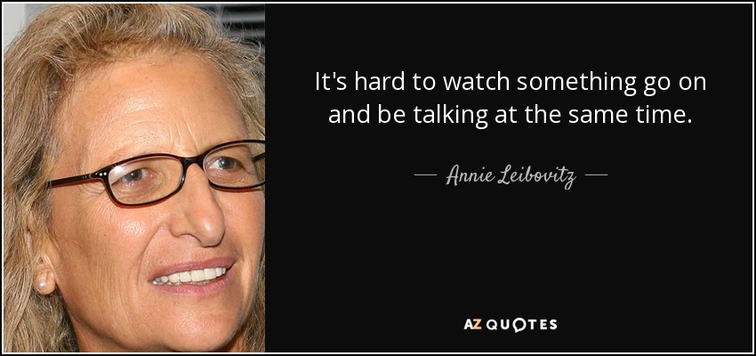 It's hard to watch something go on and be talking at the same time. - Annie Leibovitz