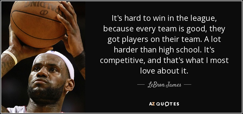 It's hard to win in the league, because every team is good, they got players on their team. A lot harder than high school. It's competitive, and that's what I most love about it. - LeBron James