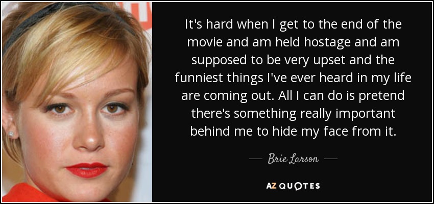 It's hard when I get to the end of the movie and am held hostage and am supposed to be very upset and the funniest things I've ever heard in my life are coming out. All I can do is pretend there's something really important behind me to hide my face from it. - Brie Larson