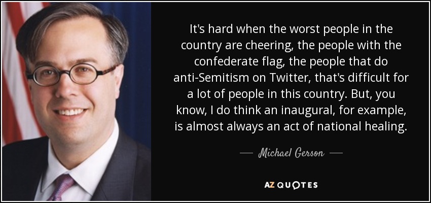 It's hard when the worst people in the country are cheering, the people with the confederate flag, the people that do anti-Semitism on Twitter, that's difficult for a lot of people in this country. But, you know, I do think an inaugural, for example, is almost always an act of national healing. - Michael Gerson