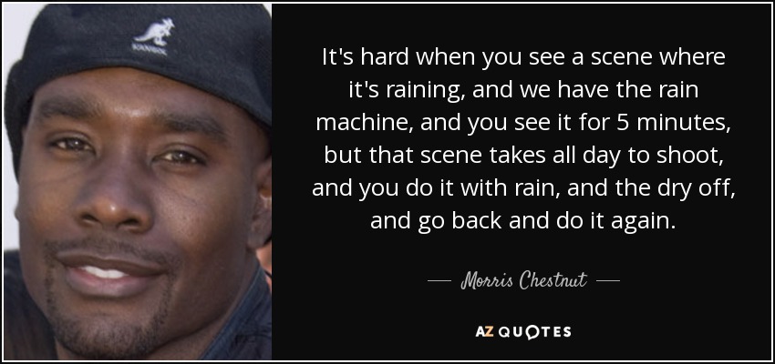 It's hard when you see a scene where it's raining, and we have the rain machine, and you see it for 5 minutes, but that scene takes all day to shoot, and you do it with rain, and the dry off, and go back and do it again. - Morris Chestnut