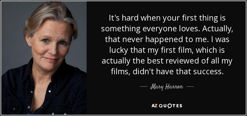 It's hard when your first thing is something everyone loves. Actually, that never happened to me. I was lucky that my first film, which is actually the best reviewed of all my films, didn't have that success. - Mary Harron