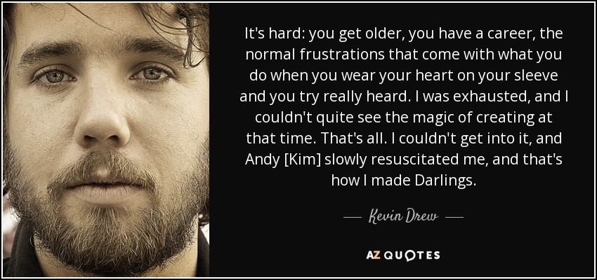 It's hard: you get older, you have a career, the normal frustrations that come with what you do when you wear your heart on your sleeve and you try really heard. I was exhausted, and I couldn't quite see the magic of creating at that time. That's all. I couldn't get into it, and Andy [Kim] slowly resuscitated me, and that's how I made Darlings. - Kevin Drew