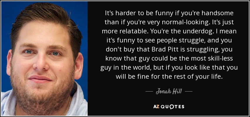 It's harder to be funny if you're handsome than if you're very normal-looking. It's just more relatable. You're the underdog. I mean it's funny to see people struggle, and you don't buy that Brad Pitt is struggling, you know that guy could be the most skill-less guy in the world, but if you look like that you will be fine for the rest of your life. - Jonah Hill