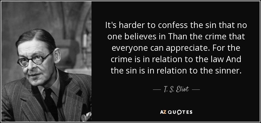 It's harder to confess the sin that no one believes in Than the crime that everyone can appreciate. For the crime is in relation to the law And the sin is in relation to the sinner. - T. S. Eliot