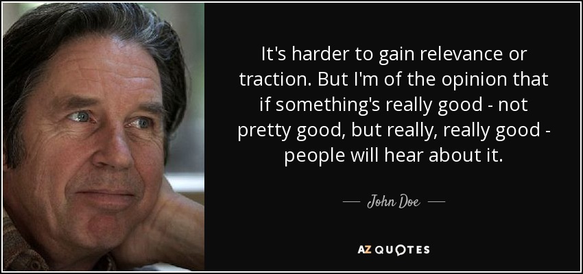 It's harder to gain relevance or traction. But I'm of the opinion that if something's really good - not pretty good, but really, really good - people will hear about it. - John Doe
