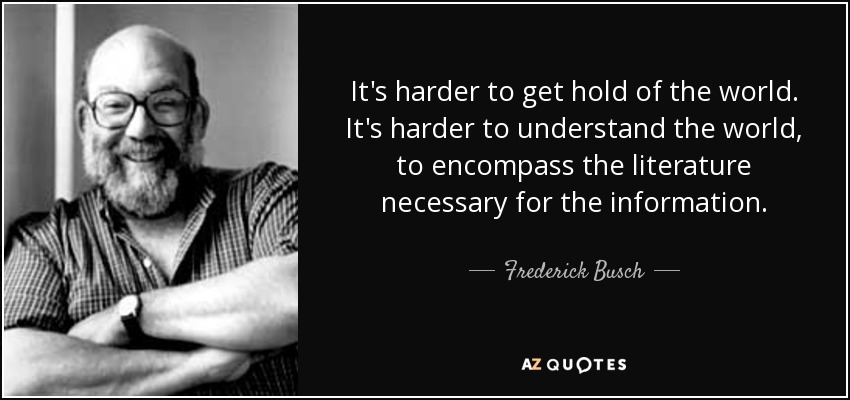 It's harder to get hold of the world. It's harder to understand the world, to encompass the literature necessary for the information. - Frederick Busch