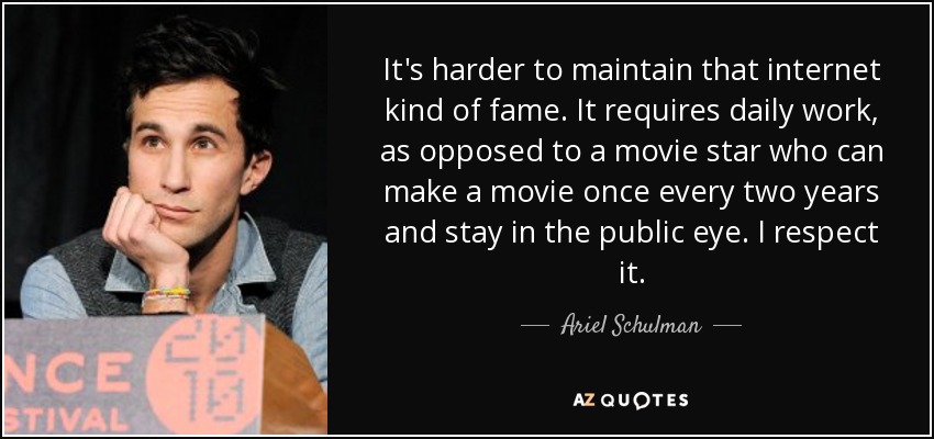 It's harder to maintain that internet kind of fame. It requires daily work, as opposed to a movie star who can make a movie once every two years and stay in the public eye. I respect it. - Ariel Schulman