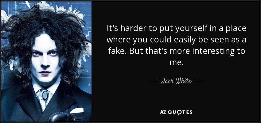 It's harder to put yourself in a place where you could easily be seen as a fake. But that's more interesting to me. - Jack White