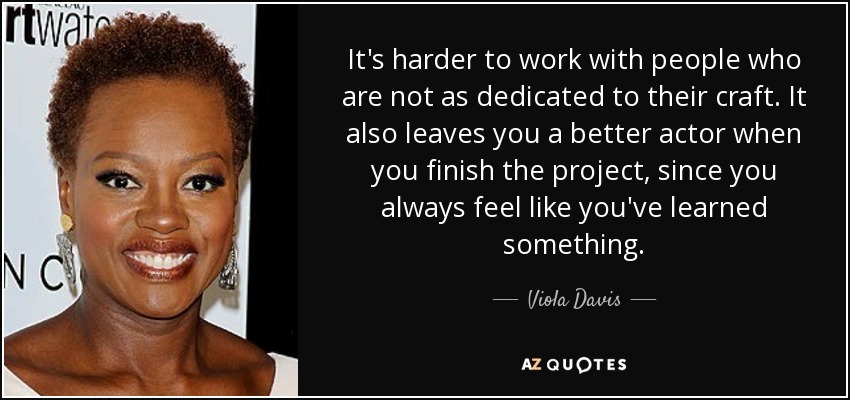It's harder to work with people who are not as dedicated to their craft. It also leaves you a better actor when you finish the project, since you always feel like you've learned something. - Viola Davis