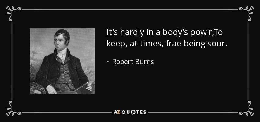 It's hardly in a body's pow'r,To keep, at times, frae being sour. - Robert Burns