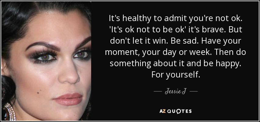 It's healthy to admit you're not ok. 'It's ok not to be ok' it's brave. But don't let it win. Be sad. Have your moment, your day or week. Then do something about it and be happy. For yourself. - Jessie J