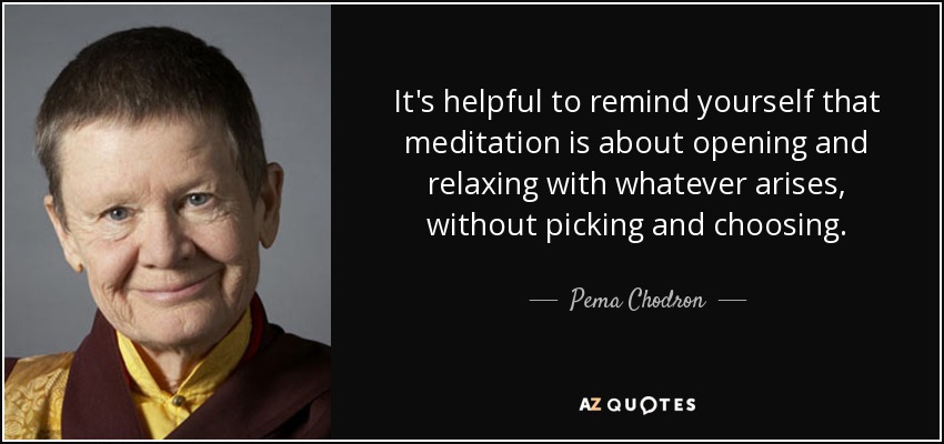 It's helpful to remind yourself that meditation is about opening and relaxing with whatever arises, without picking and choosing. - Pema Chodron