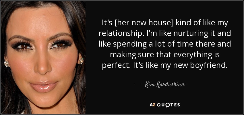 It's [her new house] kind of like my relationship. I'm like nurturing it and like spending a lot of time there and making sure that everything is perfect. It's like my new boyfriend. - Kim Kardashian