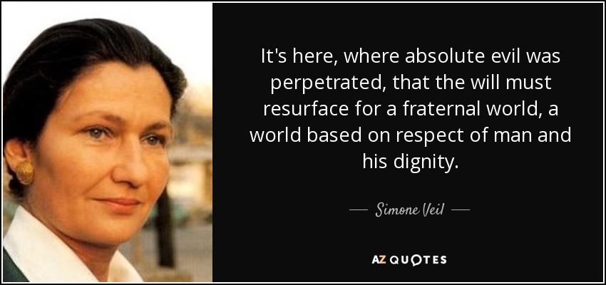It's here, where absolute evil was perpetrated, that the will must resurface for a fraternal world, a world based on respect of man and his dignity. - Simone Veil
