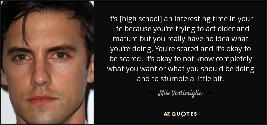 It's [high school] an interesting time in your life because you're trying to act older and mature but you really have no idea what you're doing. You're scared and it's okay to be scared. It's okay to not know completely what you want or what you should be doing and to stumble a little bit. - Milo Ventimiglia