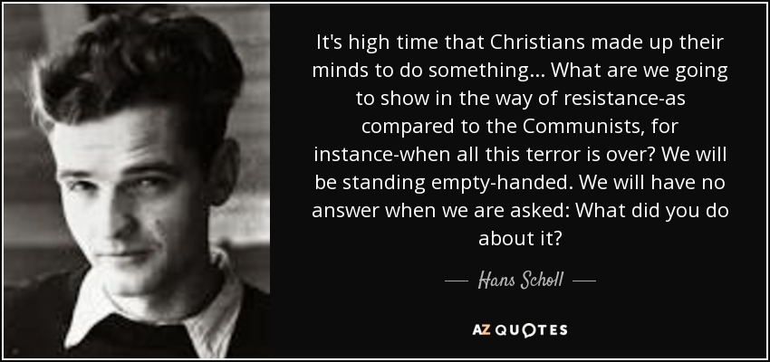 It's high time that Christians made up their minds to do something . . . What are we going to show in the way of resistance-as compared to the Communists, for instance-when all this terror is over? We will be standing empty-handed. We will have no answer when we are asked: What did you do about it? - Hans Scholl