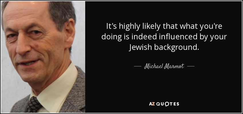 It's highly likely that what you're doing is indeed influenced by your Jewish background. - Michael Marmot