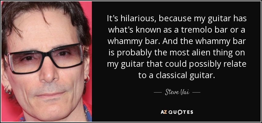 It's hilarious, because my guitar has what's known as a tremolo bar or a whammy bar. And the whammy bar is probably the most alien thing on my guitar that could possibly relate to a classical guitar. - Steve Vai