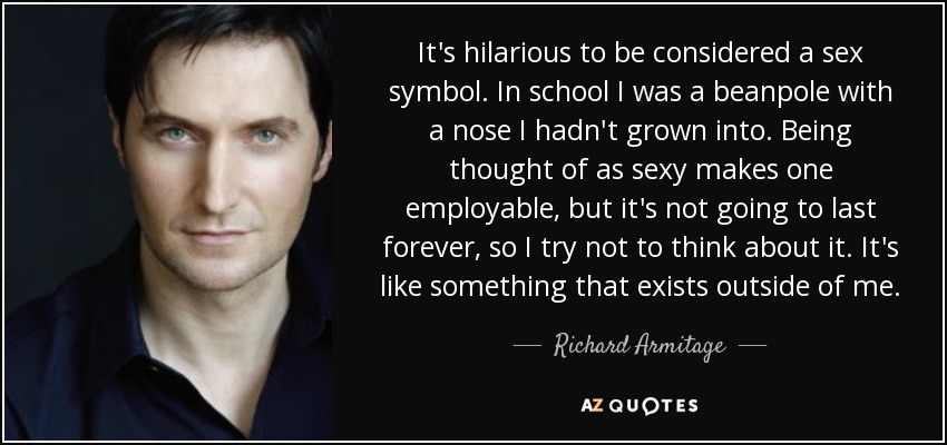 It's hilarious to be considered a sex symbol. In school I was a beanpole with a nose I hadn't grown into. Being thought of as sexy makes one employable, but it's not going to last forever, so I try not to think about it. It's like something that exists outside of me. - Richard Armitage
