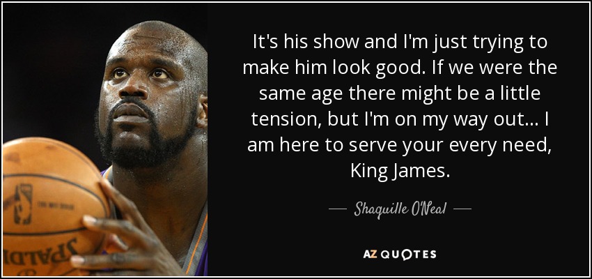 It's his show and I'm just trying to make him look good. If we were the same age there might be a little tension, but I'm on my way out... I am here to serve your every need, King James. - Shaquille O'Neal