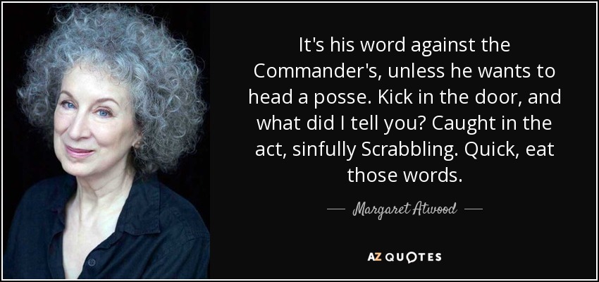 It's his word against the Commander's, unless he wants to head a posse. Kick in the door, and what did I tell you? Caught in the act, sinfully Scrabbling. Quick, eat those words. - Margaret Atwood