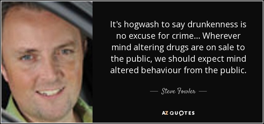 It's hogwash to say drunkenness is no excuse for crime... Wherever mind altering drugs are on sale to the public, we should expect mind altered behaviour from the public. - Steve Fowler