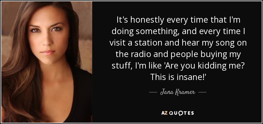 It's honestly every time that I'm doing something, and every time I visit a station and hear my song on the radio and people buying my stuff, I'm like 'Are you kidding me? This is insane!' - Jana Kramer