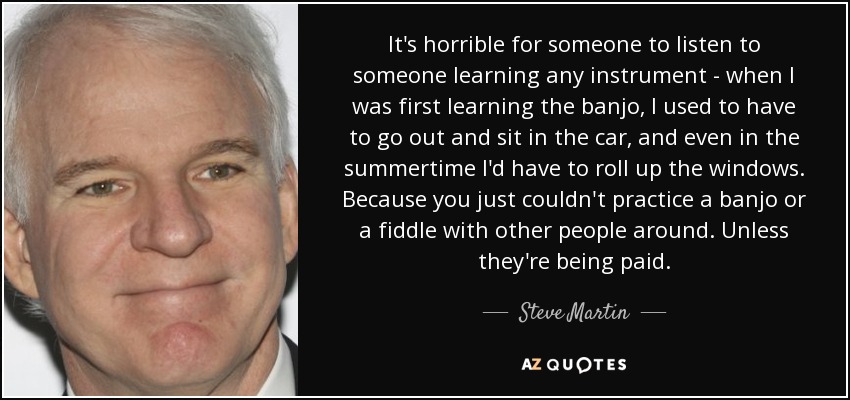 It's horrible for someone to listen to someone learning any instrument - when I was first learning the banjo, I used to have to go out and sit in the car, and even in the summertime I'd have to roll up the windows. Because you just couldn't practice a banjo or a fiddle with other people around. Unless they're being paid. - Steve Martin
