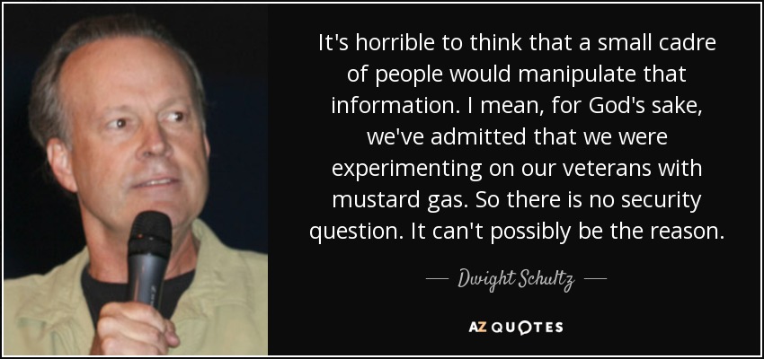 It's horrible to think that a small cadre of people would manipulate that information. I mean, for God's sake, we've admitted that we were experimenting on our veterans with mustard gas. So there is no security question. It can't possibly be the reason. - Dwight Schultz