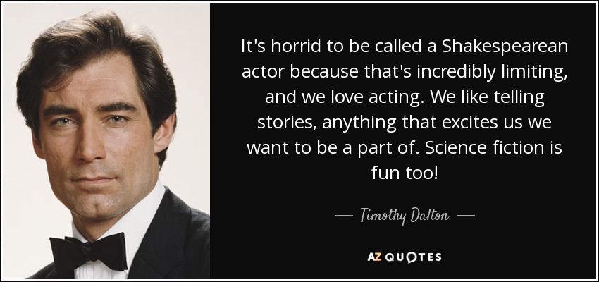 It's horrid to be called a Shakespearean actor because that's incredibly limiting, and we love acting. We like telling stories, anything that excites us we want to be a part of. Science fiction is fun too! - Timothy Dalton