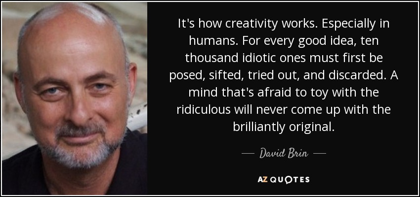 It's how creativity works. Especially in humans. For every good idea, ten thousand idiotic ones must first be posed, sifted, tried out, and discarded. A mind that's afraid to toy with the ridiculous will never come up with the brilliantly original. - David Brin