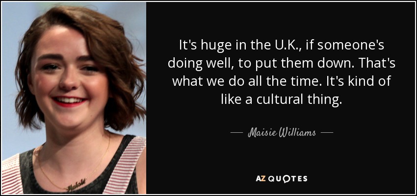 It's huge in the U.K., if someone's doing well, to put them down. That's what we do all the time. It's kind of like a cultural thing. - Maisie Williams