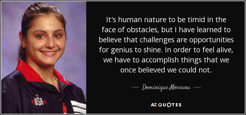 It's human nature to be timid in the face of obstacles, but I have learned to believe that challenges are opportunities for genius to shine. In order to feel alive, we have to accomplish things that we once believed we could not. - Dominique Moceanu