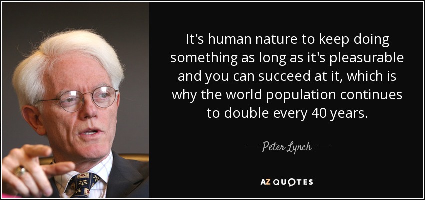 It's human nature to keep doing something as long as it's pleasurable and you can succeed at it, which is why the world population continues to double every 40 years. - Peter Lynch