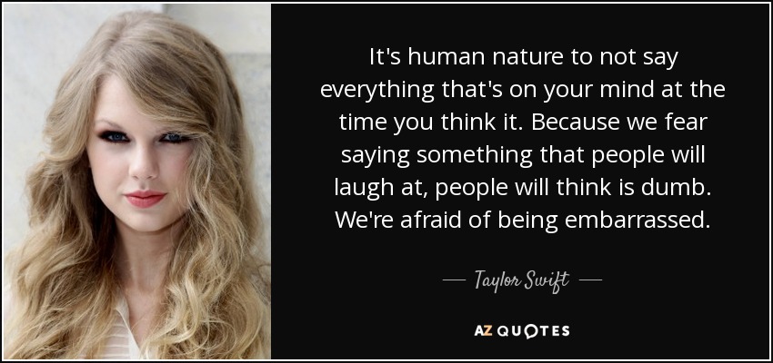 It's human nature to not say everything that's on your mind at the time you think it. Because we fear saying something that people will laugh at, people will think is dumb. We're afraid of being embarrassed. - Taylor Swift