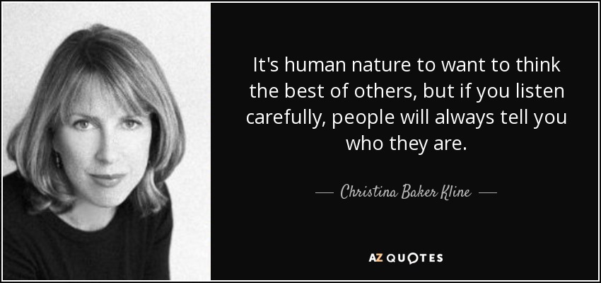 It's human nature to want to think the best of others, but if you listen carefully, people will always tell you who they are. - Christina Baker Kline