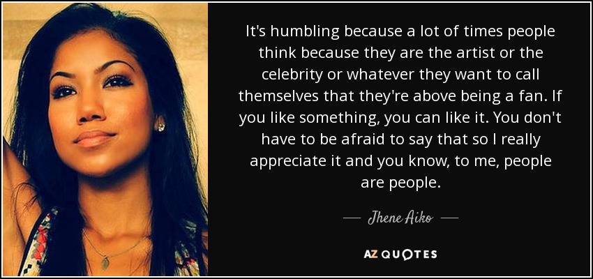 It's humbling because a lot of times people think because they are the artist or the celebrity or whatever they want to call themselves that they're above being a fan. If you like something, you can like it. You don't have to be afraid to say that so I really appreciate it and you know, to me, people are people. - Jhene Aiko