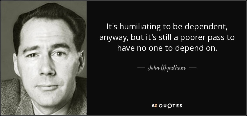 It's humiliating to be dependent, anyway, but it's still a poorer pass to have no one to depend on. - John Wyndham