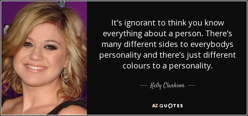 It’s ignorant to think you know everything about a person. There’s many different sides to everybodys personality and there’s just different colours to a personality. - Kelly Clarkson