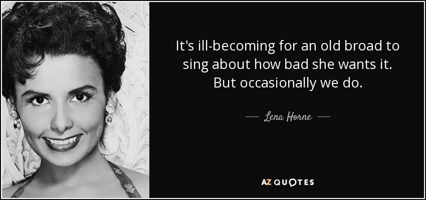 It's ill-becoming for an old broad to sing about how bad she wants it. But occasionally we do. - Lena Horne