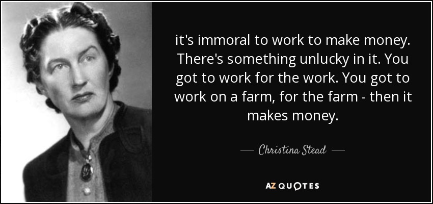 it's immoral to work to make money. There's something unlucky in it. You got to work for the work. You got to work on a farm, for the farm - then it makes money. - Christina Stead