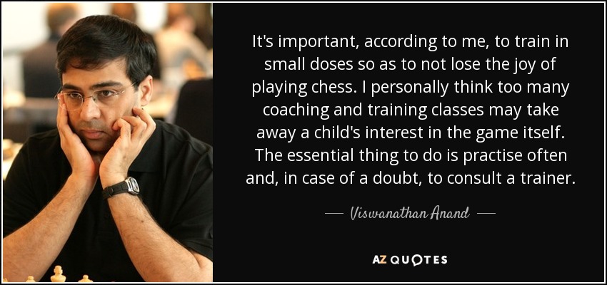 It's important, according to me, to train in small doses so as to not lose the joy of playing chess. I personally think too many coaching and training classes may take away a child's interest in the game itself. The essential thing to do is practise often and, in case of a doubt, to consult a trainer. - Viswanathan Anand